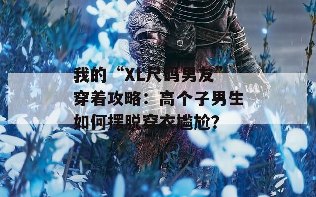我的“XL尺码男友”穿着攻略：高个子男生如何摆脱穿衣尴尬？  第1张