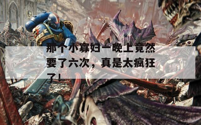 那个小寡妇一晚上竟然要了六次，真是太疯狂了！  第1张