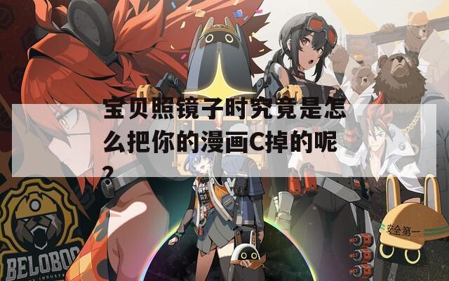 宝贝照镜子时究竟是怎么把你的漫画C掉的呢？  第1张