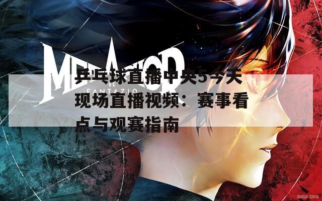 乒乓球直播中央5今天现场直播视频：赛事看点与观赛指南  第1张