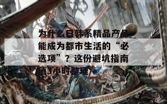 为什么日韩系精品产品能成为都市生活的“必选项”？这份避坑指南值3小时整理  第1张