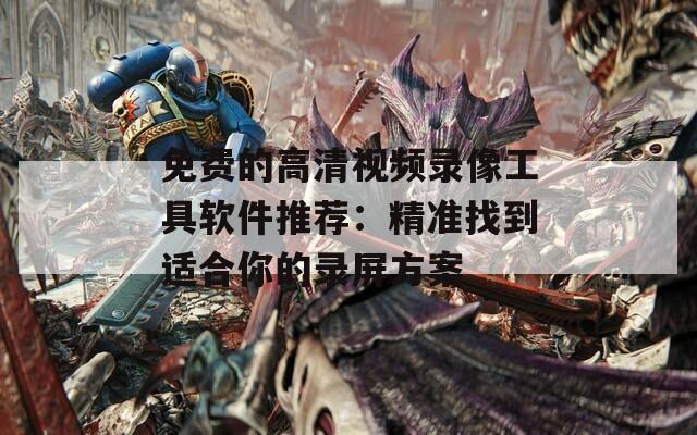 免费的高清视频录像工具软件推荐：精准找到适合你的录屏方案