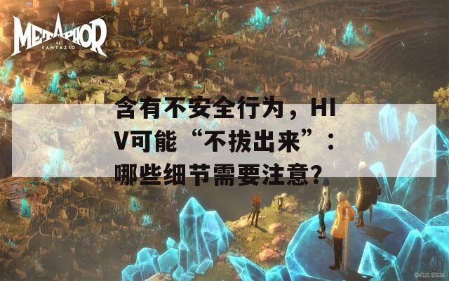 含有不安全行为，HIV可能“不拔出来”：哪些细节需要注意？