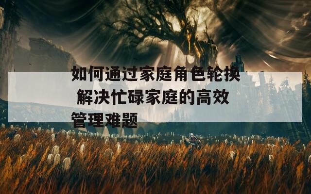 如何通过家庭角色轮换 解决忙碌家庭的高效管理难题