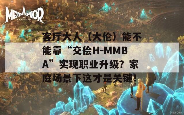 客厅大人（大伦）能不能靠“交侩H-MMBA”实现职业升级？家庭场景下这才是关键！  第1张