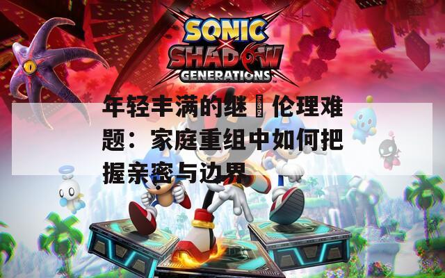 年轻丰满的继牳伦理难题：家庭重组中如何把握亲密与边界  第1张