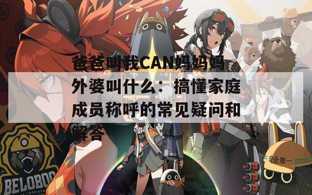 爸爸叫我CAN妈妈妈外婆叫什么：搞懂家庭成员称呼的常见疑问和解答