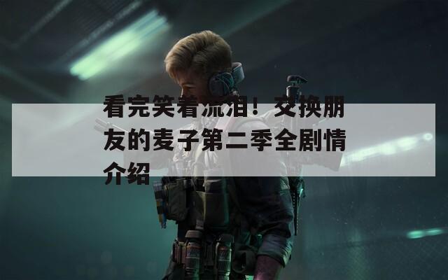 看完笑着流泪！交换朋友的麦子第二季全剧情介绍  第1张