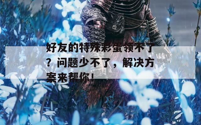 好友的特殊彩蛋领不了？问题少不了，解决方案来帮你！  第1张