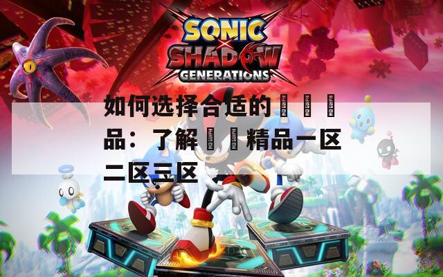 如何选择合适的國產產品：了解國產精品一区二区三区  第1张