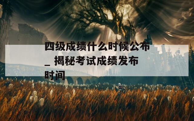 四级成绩什么时候公布_ 揭秘考试成绩发布时间  第1张