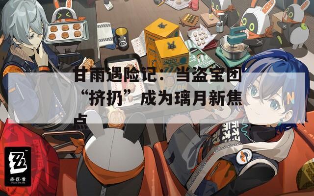 甘雨遇险记：当盗宝团“挤扔”成为璃月新焦点