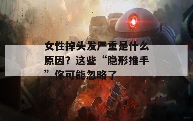 女性掉头发严重是什么原因？这些“隐形推手”你可能忽略了