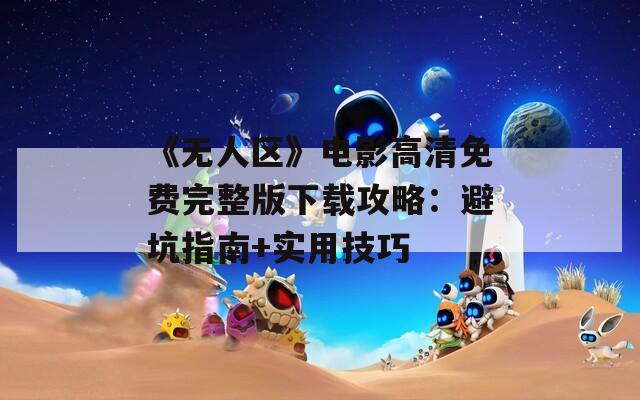 《无人区》电影高清免费完整版下载攻略：避坑指南+实用技巧