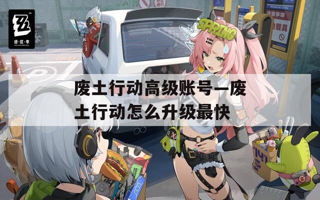 废土行动高级账号—废土行动怎么升级最快