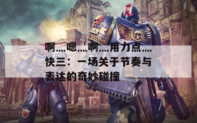 啊灬嗯灬啊灬用力点灬快三：一场关于节奏与表达的奇妙碰撞  第1张