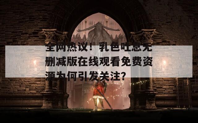 全网热议！乳色吐息无删减版在线观看免费资源为何引发关注？