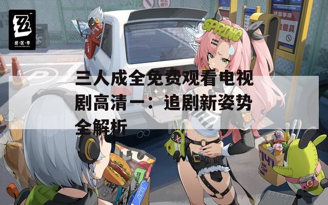 三人成全免费观看电视剧高清一：追剧新姿势全解析