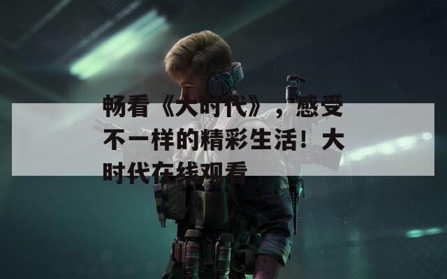畅看《大时代》，感受不一样的精彩生活！大时代在线观看