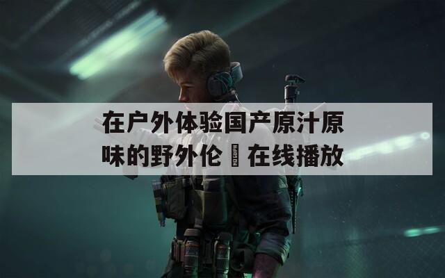 在户外体验国产原汁原味的野外伦姧在线播放