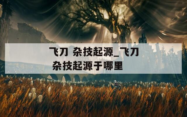 飞刀 杂技起源_飞刀 杂技起源于哪里  第1张