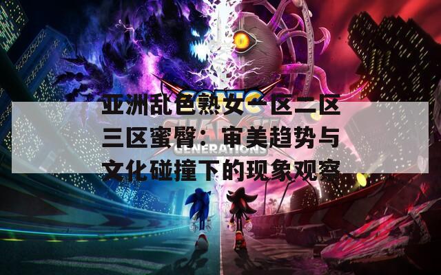 亚洲乱色熟女一区二区三区蜜臀：审美趋势与文化碰撞下的现象观察