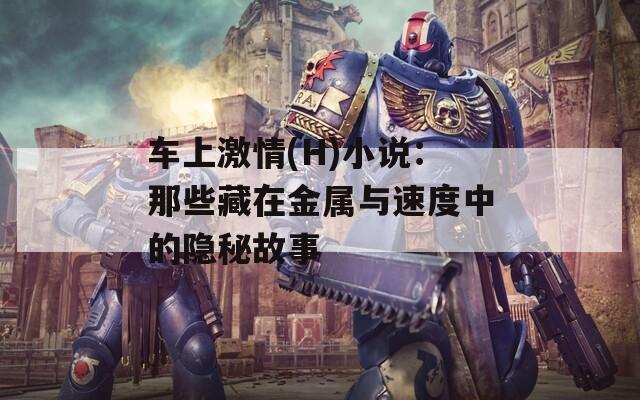 车上激情(H)小说：那些藏在金属与速度中的隐秘故事