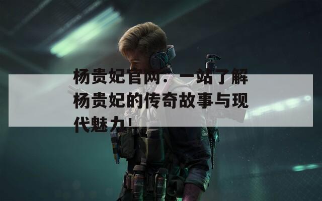 杨贵妃官网：一站了解杨贵妃的传奇故事与现代魅力！