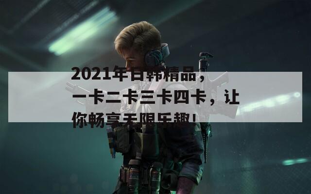 2021年日韩精品，一卡二卡三卡四卡，让你畅享无限乐趣！