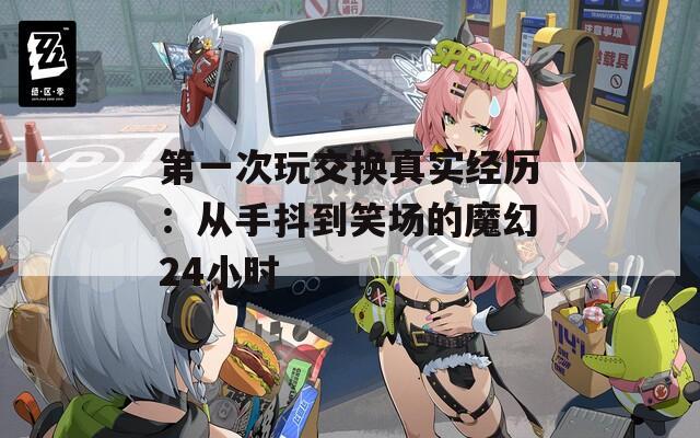 第一次玩交换真实经历：从手抖到笑场的魔幻24小时