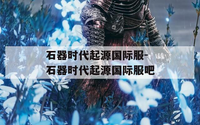 石器时代起源国际服-石器时代起源国际服吧