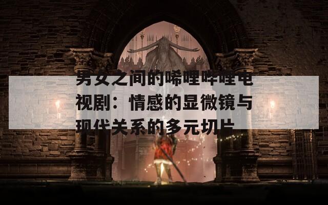 男女之间的唏哩哔哩电视剧：情感的显微镜与现代关系的多元切片