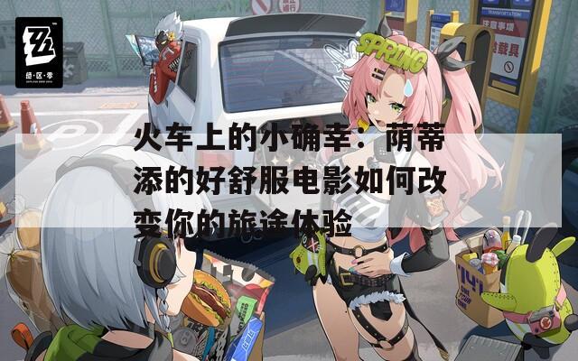 火车上的小确幸：荫蒂添的好舒服电影如何改变你的旅途体验  第1张