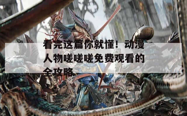 看完这篇你就懂！动漫人物嗟嗟嗟免费观看的全攻略