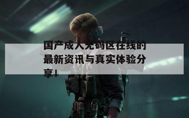 国产成人无码区在线的最新资讯与真实体验分享！