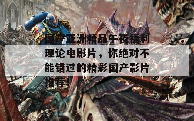 国产亚洲精品午夜福利理论电影片，你绝对不能错过的精彩国产影片推荐！