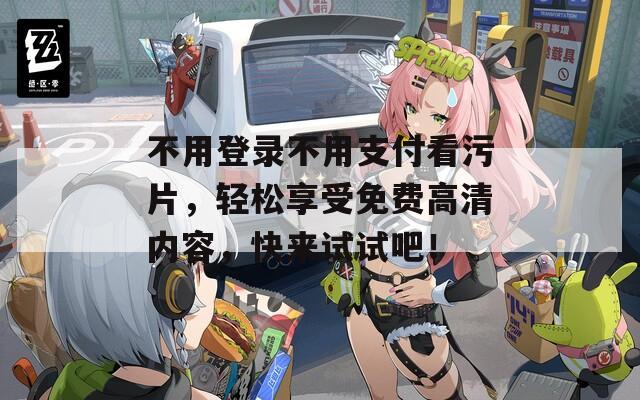 不用登录不用支付看污片，轻松享受免费高清内容，快来试试吧！