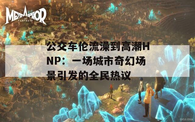 公交车伦流澡到高潮HNP：一场城市奇幻场景引发的全民热议  第1张