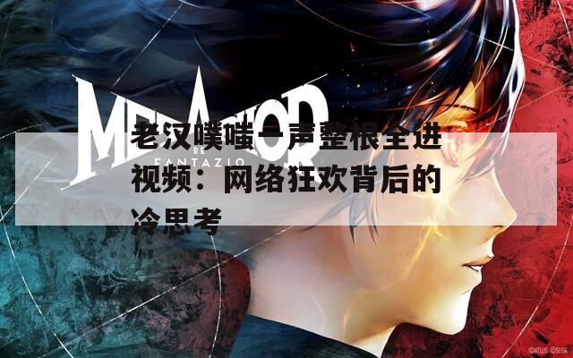 老汉噗嗤一声整根全进视频：网络狂欢背后的冷思考