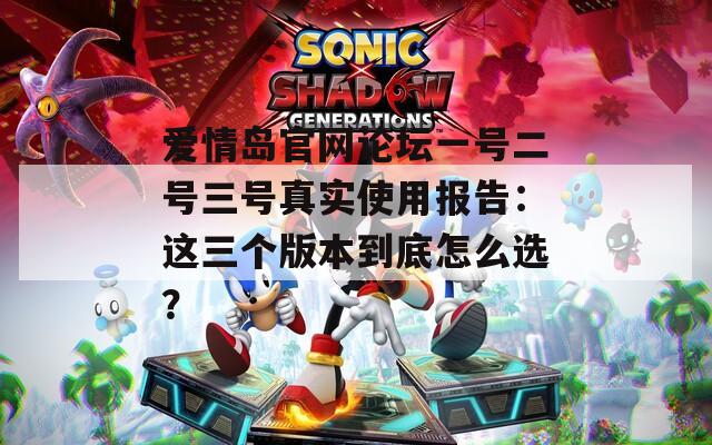 爱情岛官网论坛一号二号三号真实使用报告：这三个版本到底怎么选？