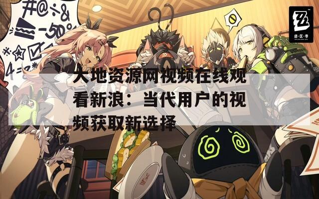 大地资源网视频在线观看新浪：当代用户的视频获取新选择