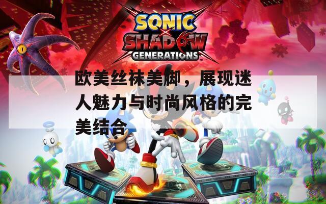 欧美丝袜美脚，展现迷人魅力与时尚风格的完美结合