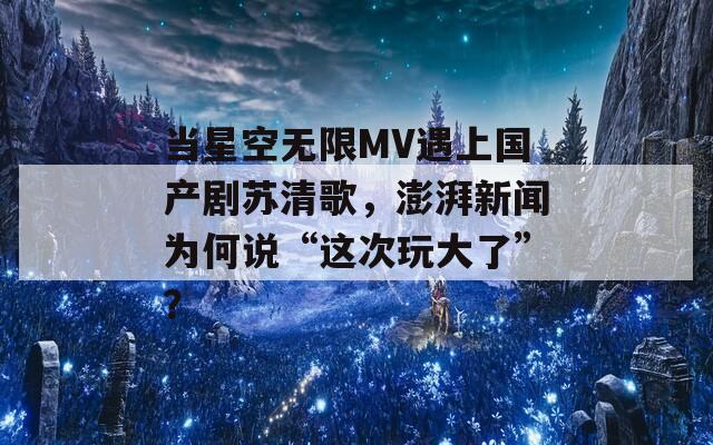 当星空无限MV遇上国产剧苏清歌，澎湃新闻为何说“这次玩大了”？