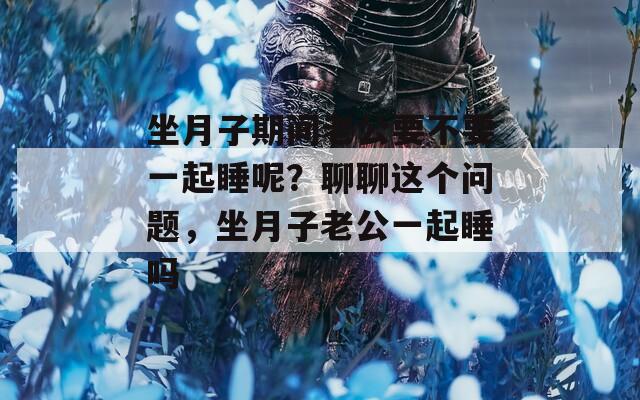坐月子期间老公要不要一起睡呢？聊聊这个问题，坐月子老公一起睡吗
