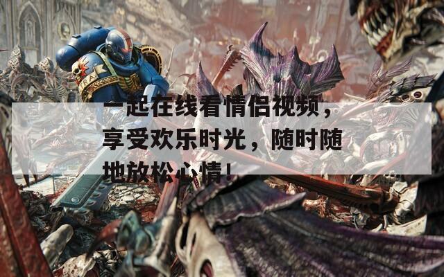 一起在线看情侣视频，享受欢乐时光，随时随地放松心情！