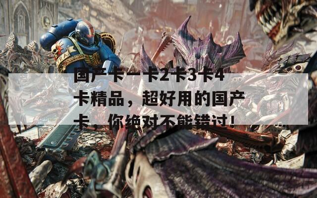国产卡一卡2卡3卡4卡精品，超好用的国产卡，你绝对不能错过！