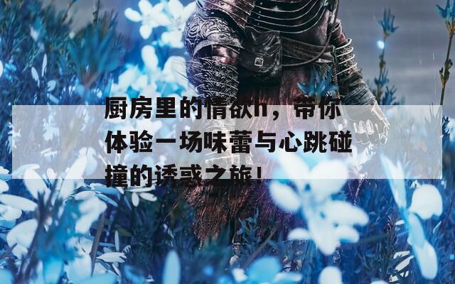 厨房里的情欲h，带你体验一场味蕾与心跳碰撞的诱惑之旅！