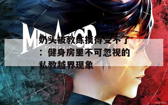 奶头被教练摸得受不了：健身房里不可忽视的私教越界现象