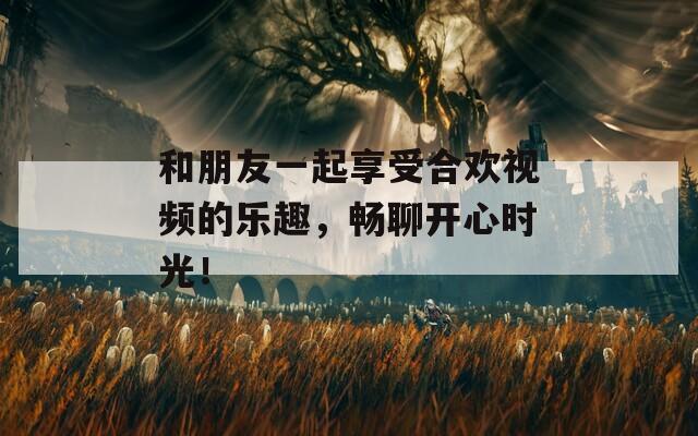 和朋友一起享受合欢视频的乐趣，畅聊开心时光！