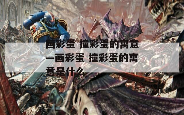 画彩蛋 撞彩蛋的寓意—画彩蛋 撞彩蛋的寓意是什么  第1张
